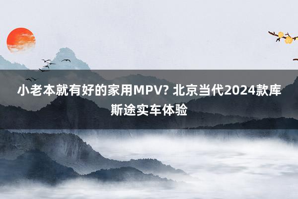 小老本就有好的家用MPV? 北京当代2024款库斯途实车体验