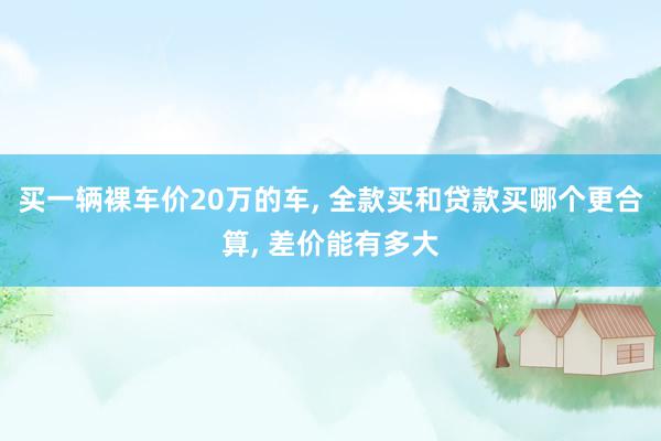 买一辆裸车价20万的车, 全款买和贷款买哪个更合算, 差价能有多大