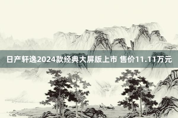 日产轩逸2024款经典大屏版上市 售价11.11万元