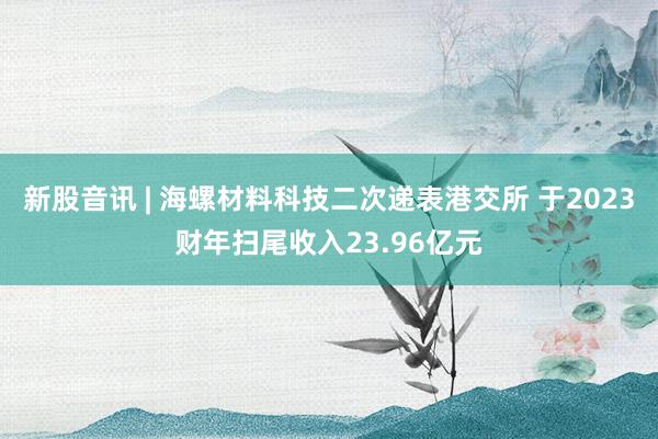 新股音讯 | 海螺材料科技二次递表港交所 于2023财年扫尾收入23.96亿元