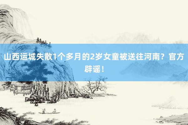 山西运城失散1个多月的2岁女童被送往河南？官方辟谣！