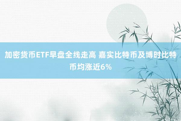 加密货币ETF早盘全线走高 嘉实比特币及博时比特币均涨近6%