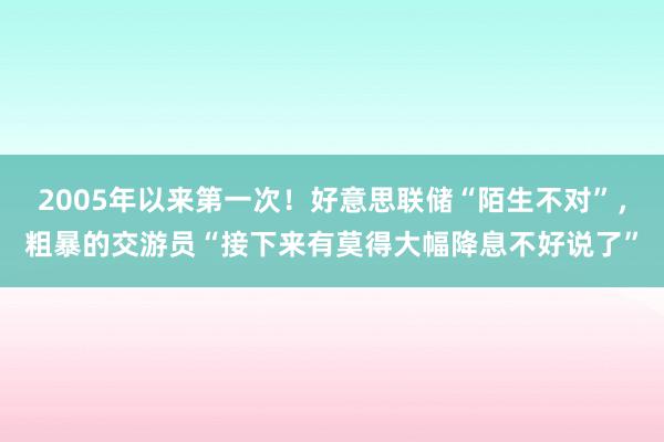 2005年以来第一次！好意思联储“陌生不对”，粗暴的交游员“接下来有莫得大幅降息不好说了”