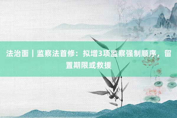 法治面｜监察法首修：拟增3项监察强制顺序，留置期限或救援