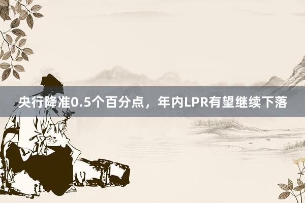 央行降准0.5个百分点，年内LPR有望继续下落