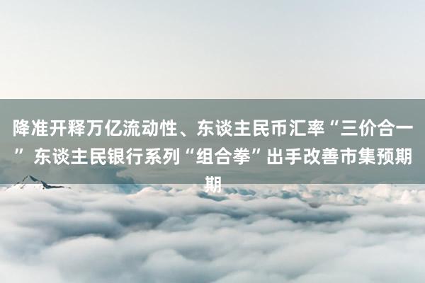 降准开释万亿流动性、东谈主民币汇率“三价合一” 东谈主民银行系列“组合拳”出手改善市集预期