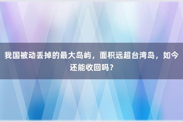 我国被动丢掉的最大岛屿，面积远超台湾岛，如今还能收回吗？