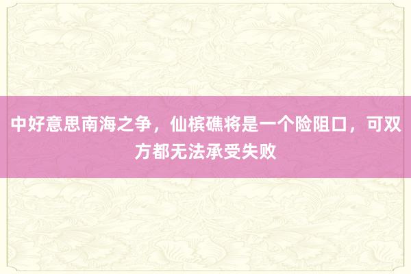 中好意思南海之争，仙槟礁将是一个险阻口，可双方都无法承受失败