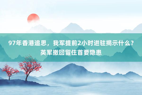 97年香港追思，我军提前2小时进驻揭示什么？英军撤回留住首要隐患