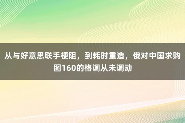 从与好意思联手梗阻，到耗时重造，俄对中国求购图160的格调从未调动