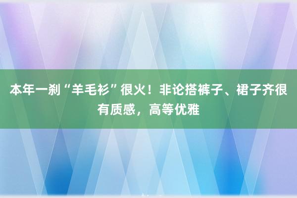 本年一刹“羊毛衫”很火！非论搭裤子、裙子齐很有质感，高等优雅