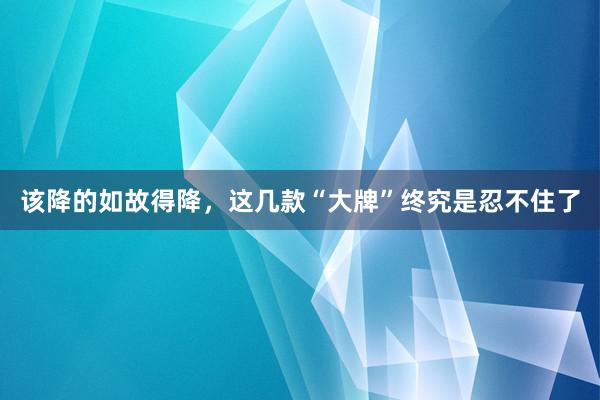 该降的如故得降，这几款“大牌”终究是忍不住了