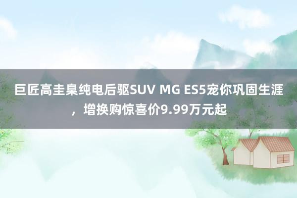 巨匠高圭臬纯电后驱SUV MG ES5宠你巩固生涯，增换购惊喜价9.99万元起