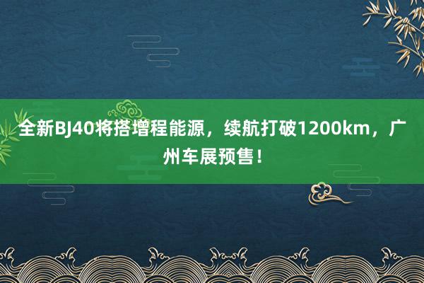 全新BJ40将搭增程能源，续航打破1200km，广州车展预售！