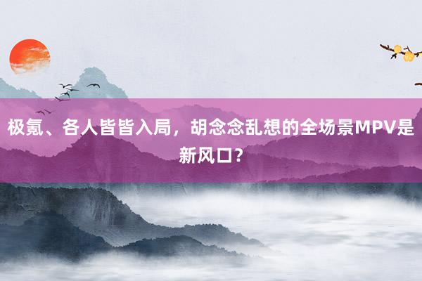 极氪、各人皆皆入局，胡念念乱想的全场景MPV是新风口？