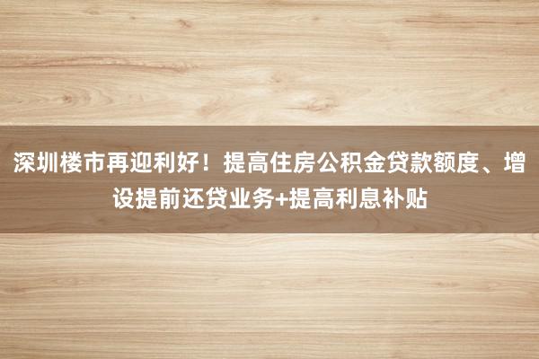 深圳楼市再迎利好！提高住房公积金贷款额度、增设提前还贷业务+提高利息补贴