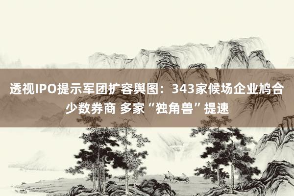 透视IPO提示军团扩容舆图：343家候场企业鸠合少数券商 多家“独角兽”提速