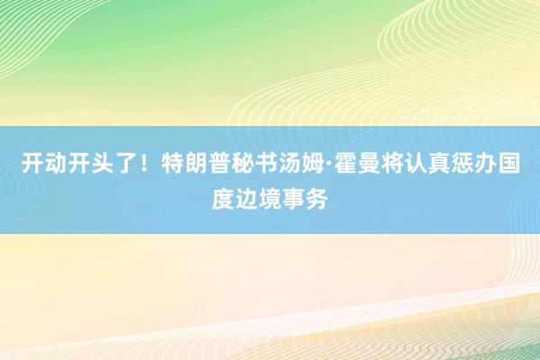 开动开头了！特朗普秘书汤姆·霍曼将认真惩办国度边境事务