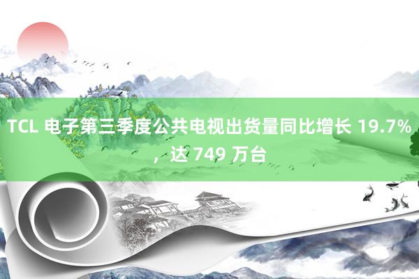 TCL 电子第三季度公共电视出货量同比增长 19.7%，达 749 万台