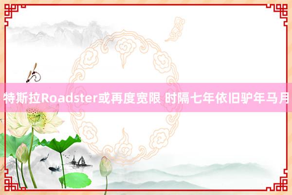 特斯拉Roadster或再度宽限 时隔七年依旧驴年马月