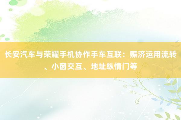 长安汽车与荣耀手机协作手车互联：赈济运用流转、小窗交互、地址纵情门等