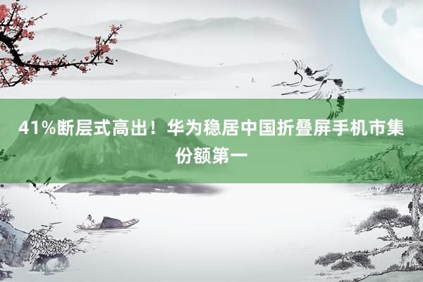 41%断层式高出！华为稳居中国折叠屏手机市集份额第一