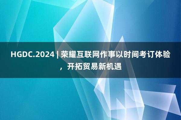 HGDC.2024 | 荣耀互联网作事以时间考订体验，开拓贸易新机遇